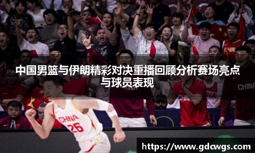 中国男篮与伊朗精彩对决重播回顾分析赛场亮点与球员表现